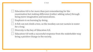 E 4.0
1
1
⊡ Education 4.0 is far more than just remembering for the
examination but making difference (rather adding value) through
being more imaginative and innovations.
⊡ Emphasis is on learning by doing.
⊡ A fish can not climb a tree, so the monkey can not sustain in water
for a long.
⊡ Diversity is the key of Education 4.0.
⊡ Education 4.0 with a successful response from the stakeholder may
bring a positive change in the society.
 