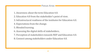Focus Area
17
1. Awareness about the term Education 4.0.
2. Education 4.0 from the stakeholder's point of view.
3. Infrastructural readiness of the institutes for Education 4.0.
4. Expectations from the change.
5. Blended learning.
6. Assessing the digital skills of stakeholders.
7. Perception of stakeholders towards NEP and Education 4.0.
8. Connect among stakeholders under Education 4.0.
 