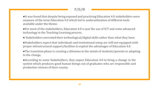 F/S/R
18
●It was found that despite being exposed and practicing Education 4.0 stakeholders were
unaware of the term Education 4.0 which led to underutilization of different tools
available under the theme.
●For most of the stakeholders, Education 4.0 is just the use of ICT and some advanced
technology in the Teaching-Learning process.
● Stakeholders overrated their technological/digital skills rather than what they have.
●Stakeholders expect that individuals and institutional setup are still not equipped with
proper infrastructural support/facilities to exploit the advantages of Education 4.0.
●The transition phase is creating a dilemma in the minds of students/parents in adapting
to the change.
●According to some Stakeholders, they expect Education 4.0 to bring a change in the
system which produces good human beings out of graduates who are responsible and
productive citizens of their county.
 