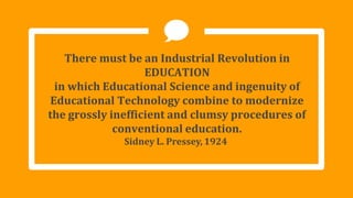 There must be an Industrial Revolution in
EDUCATION
in which Educational Science and ingenuity of
Educational Technology combine to modernize
the grossly inefficient and clumsy procedures of
conventional education.
Sidney L. Pressey, 1924
 