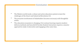 Conclusion
21
• The Modern world needs a robust and active education system to meet the
challenges of the future and Industrial Revolution 4.0.
• The proactive involvement of Stakeholders becomes necessary with thoughtful
action.
• The education ecosystem is changing, 21st-century learning requires modern
delivery methods and henceforth Faculty-Student interaction requires a smarter
approach to make it interactive and engaging at the same time.
 