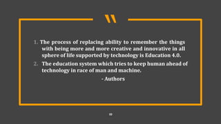 “
22
1. The process of replacing ability to remember the things
with being more and more creative and innovative in all
sphere of life supported by technology is Education 4.0.
2. The education system which tries to keep human ahead of
technology in race of man and machine.
- Authors
 