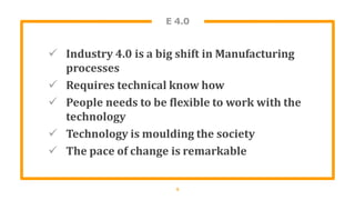 E 4.0
 Industry 4.0 is a big shift in Manufacturing
processes
 Requires technical know how
 People needs to be flexible to work with the
technology
 Technology is moulding the society
 The pace of change is remarkable
5
 