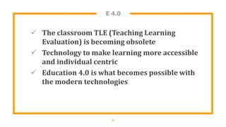 E 4.0
 The classroom TLE (Teaching Learning
Evaluation) is becoming obsolete
 Technology to make learning more accessible
and individual centric
 Education 4.0 is what becomes possible with
the modern technologies
6
 