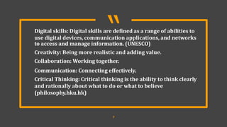 “
7
Digital skills: Digital skills are defined as a range of abilities to
use digital devices, communication applications, and networks
to access and manage information. (UNESCO)
Creativity: Being more realistic and adding value.
Collaboration: Working together.
Communication: Connecting effectively.
Critical Thinking: Critical thinking is the ability to think clearly
and rationally about what to do or what to believe
(philosophy.hku.hk)
 