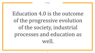 E 4.0
9
Education 4.0 is the outcome
of the progressive evolution
of the society, industrial
processes and education as
well.
 