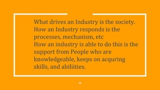What drives an Industry is the society.
How an Industry responds is the
processes, mechanism, etc
How an industry is able to do this is the
support from People who are
knowledgeable, keeps on acquring
skills, and abiliities.
10
 
