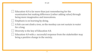 E 4.0
⊡ Education 4.0 is far more than just remembering for the
examination but making difference (rather adding value) through
being more imaginative and innovations.
⊡ Emphasis is on learning by doing.
⊡ A fish can not climb a tree, so the monkey can not sustain in water
for a long.
⊡ Diversity is the key of Education 4.0.
⊡ Education 4.0 with a successful response from the stakeholder may
bring a positive change in the society.
11
 