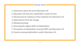 Focus Area
1. Awareness about the term Education 4.0.
2. Education 4.0 from the stakeholder's point of view.
3. Infrastructural readiness of the institutes for Education 4.0.
4. Expectations from the change.
5. Blended learning.
6. Assessing the digital skills of stakeholders.
7. Perception of stakeholders towards NEP and Education 4.0.
8. Connect among stakeholders under Education 4.0.
17
 