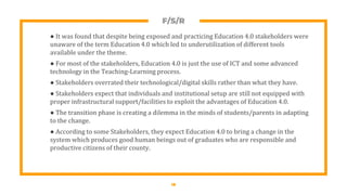 F/S/R
● It was found that despite being exposed and practicing Education 4.0 stakeholders were
unaware of the term Education 4.0 which led to underutilization of different tools
available under the theme.
● For most of the stakeholders, Education 4.0 is just the use of ICT and some advanced
technology in the Teaching-Learning process.
● Stakeholders overrated their technological/digital skills rather than what they have.
● Stakeholders expect that individuals and institutional setup are still not equipped with
proper infrastructural support/facilities to exploit the advantages of Education 4.0.
● The transition phase is creating a dilemma in the minds of students/parents in adapting
to the change.
● According to some Stakeholders, they expect Education 4.0 to bring a change in the
system which produces good human beings out of graduates who are responsible and
productive citizens of their county.
18
 
