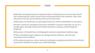 F/S/R
● Blended Learning becomes an important factor in Education 4.0 as it has been found
that conducting only online classes lowers the productivity of the students. They want
education to be fun, personalized, practical, and interactive
● Education 4.0 should aim at equal opportunities for all the stakeholders in all aspects.
● Proper awareness among the instructors should be created so that they can act as a
change agent, through certain Government initiatives, training, and development
programs.
● Education 4.0 should focus on bridging the industry-educational institution gap.
● There should be proper vigilance on setting contents, delivery, and real-time
assessment of the students.
● The admission process, course material, teaching-learning (process/delivery methods),
assessment should be in proper sync with technology
20
 