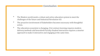 Conclusion
• The Modern world needs a robust and active education system to meet the
challenges of the future and Industrial Revolution 4.0.
• The proactive involvement of Stakeholders becomes necessary with thoughtful
action.
• The education ecosystem is changing, 21st-century learning requires modern
delivery methods and henceforth Faculty-Student interaction requires a smarter
approach to make it interactive and engaging at the same time.
21
 