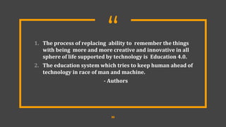 “
1. The process of replacing ability to remember the things
with being more and more creative and innovative in all
sphere of life supported by technology is Education 4.0.
2. The education system which tries to keep human ahead of
technology in race of man and machine.
- Authors
22
 
