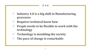 E 4.0
 Industry 4.0 is a big shift in Manufacturing
processes
 Requires technical know how
 People needs to be flexible to work with the
technology
 Technology is moulding the society
 The pace of change is remarkable
5
 