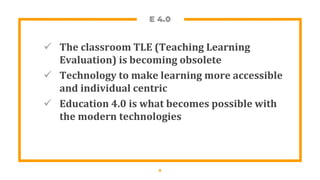 E 4.0
 The classroom TLE (Teaching Learning
Evaluation) is becoming obsolete
 Technology to make learning more accessible
and individual centric
 Education 4.0 is what becomes possible with
the modern technologies
6
 