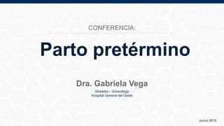 Obstetra – Ginecólogo
Hospital General del Oeste
Junio 2015
Dra. Gabriela Vega
Parto pretérmino
CONFERENCIA:
 