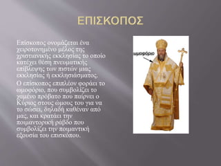 Επίσκοπος ονομάζεται ένα
χειροτονημένο μέλος της
χριστιανικής εκκλησίας το οποίο
κατέχει θέση πνευματικής
επίβλεψης των πιστών μιας
εκκλησίας ή εκκλησιάσματος.
Ο επίσκοπος επιπλέον φοράει το
ωμοφόριο, που συμβολίζει το
χαμένο πρόβατο που παίρνει ο
Κύριος στους ώμους του για να
το σώσει, δηλαδή καθέναν από
μας, και κρατάει την
ποιμαντορική ράβδο που
συμβολίζει την ποιμαντική
εξουσία του επισκόπου.
 