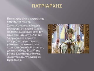 Πατριάρχης είναι ο αρχηγός της
πατριάς, του γένους.
Στην εκκλησιαστική Ιστορία
αναφέρεται ότι αρχικά όλοι οι
επίσκοποι ελάμβαναν αυτό τον
τίτλο του Πατριάρχη. Από τον
5ο όμως αιώνα άρχισε να
περιορίζεται, χορηγούμενος
μόνο στους επισκόπους των
πέντε πρεσβυγενών θρόνων της
χριστιανοσύνης, δηλαδή της
Ρώμης, Κωνσταντινούπολης,
Αλεξάνδρειας, Αντιόχειας και
Ιερουσαλήμ.
 