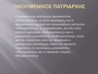 Ο οικουμενικός πατριάρχης προσφωνείται
«Παναγιώτατος», οι άλλοι πατριάρχες και οι
αρχιεπίσκοποι αρχηγοί των αυτοκεφάλων εκκλησιών
«Μακαριώτατος», οι αρχιεπίσκοποι, που δεν είναι
αρχηγοί εκκλησιών «Σεβασμιώτατος» και ο
επαρχιούχος μητροπολίτης «Σεβασμιώτατος», εκτός
από την περίπτωση όπου τον προσφωνεί ο
οικουμενικός πατριάρχης, οπότε τον αποκαλεί
«Ιερώτατο», οι τιτουλάριοι μητροπολίτες
«Πανιερώτατος» και οι επίσκοποι γενικώς
«Θεοφιλέστατος»
 