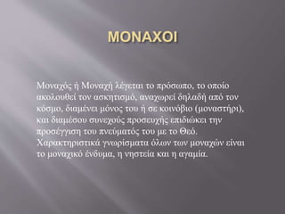 Μοναχός ή Μοναχή λέγεται το πρόσωπο, το οποίο
ακολουθεί τον ασκητισμό, αναχωρεί δηλαδή από τον
κόσμο, διαμένει μόνος του ή σε κοινόβιο (μοναστήρι),
και διαμέσου συνεχούς προσευχής επιδιώκει την
προσέγγιση του πνεύματός του με το Θεό.
Χαρακτηριστικά γνωρίσματα όλων των μοναχών είναι
το μοναχικό ένδυμα, η νηστεία και η αγαμία.
 