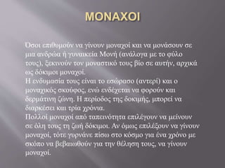 Όσοι επιθυμούν να γίνουν μοναχοί και να μονάσουν σε
μια ανδρώα ή γυναικεία Μονή (ανάλογα με το φύλο
τους), ξεκινούν τον μοναστικό τους βίο σε αυτήν, αρχικά
ως δόκιμοι μοναχοί.
Η ενδυμασία τους είναι το εσώρασο (αντερί) και ο
μοναχικός σκούφος, ενώ ενδέχεται να φορούν και
δερμάτινη ζώνη. Η περίοδος της δοκιμής, μπορεί να
διαρκέσει και τρία χρόνια.
Πολλοί μοναχοί από ταπεινότητα επιλέγουν να μείνουν
σε όλη τους τη ζωή δόκιμοι. Αν όμως επιλέξουν να γίνουν
μοναχοί, τότε γυρνάνε πίσω στο κόσμο για ένα χρόνο με
σκόπο να βεβαιωθούν για την θέληση τους, να γίνουν
μοναχοί.
 