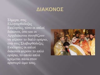 Σήμερα, στις
Ελληνορθόδοξες
Εκκλησίες, τόσο οι απλοί
διάκονοι, όσο και οι
Αρχιδιάκονοι συνηθίζουν
να φέρουν το διπλό οράριο,
ενώ στις Σλαβορθόδοξες
Εκκλησίες οι απλοί
διάκονοι φέρουν το απλό
οράριο, το οποίο απλά
κρέμεται πάνω στον
αριστερό ώμο τους.
 