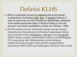 Definisi KLHS
                               
 SEA is a systematic process for evaluating the environmental
  consequences of proposed policy, plan, or program initiatives in
  order to ensure they are fully included and appropriately addressed
  at the earliest appropriate stage of decision-making on par with
  economic and social considerations (Sadler dan Verheem, 1996).
 KLHS adalah proses sistematis untuk mengevaluasi
  konsekuensi-konsekuensi terhadap lingkungan hidup
  dari inisiatif usulan kebijakan, rencana, atau program
  (KRP) dalam rangka memastikan adanya pertimbangan
  LH yang tepat dan dilaksanakan pada tahapan
  sedini/seawal mungkin dari proses pengambilan
  keputusan KRP selain pertimbangan ekonomi dan sosial
 
