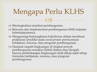 Mengapa Perlu KLHS
           
 Meningkatkan manfaat pembangunan.
 Rencana dan implementasi pembangunan lebih terjamin
  keberlanjutannya.
 Mengurangi kemungkinan kekeliruan dalam membuat
  prakiraan/prediksi pada awal proses perencanaan
  kebijakan, rencana, atau program pembangunan.
 Dampak negatif lingkungan di tingkat proyek
  pembangunan semakin efektif diatasi atau dicegah
  karena pertimbangan lingkungan telah dikaji sejak tahap
  formulasi kebijakan, rencana, atau program
  pembangunan.
 