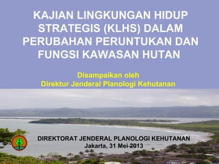 DIREKTORAT JENDERAL PLANOLOGI KEHUTANAN
Jakarta, 31 Mei 2013
Disampaikan oleh
Direktur Jenderal Planologi Kehutanan
KAJIAN LINGKUNGAN HIDUP
STRATEGIS (KLHS) DALAM
PERUBAHAN PERUNTUKAN DAN
FUNGSI KAWASAN HUTAN
 