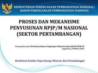 KEMENTERIAN PERENCANAAN PEMBANGUNAN NASIONAL/
    BADAN PERENCANAAN PEMBANGUNAN NASIONAL


   PROSES DAN MEKANISME
PENYUSUNAN RPJP/M NASIONAL
  (SEKTOR PERTAMBANGAN)

 Disampaikan pada Workshop Kajian Lingkungan Hidup Strategis (KLHS) RPJP/M
                                                  Jogyakarta, 29 Maret 2012




 Direktorat Sumber Daya Energi, Mineral, dan Pertambangan
 