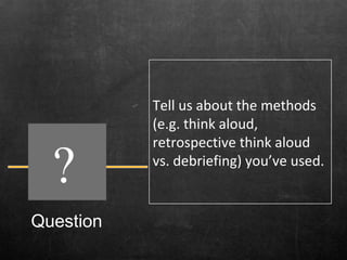 Question ? Tell us about the methods (e.g. think aloud, retrospective think aloud vs. debriefing) you’ve used.  