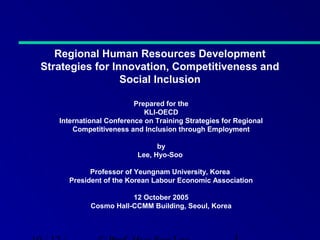 Regional Human Resources Development
Strategies for Innovation, Competitiveness and
Social Inclusion
Prepared for the
KLI-OECD
International Conference on Training Strategies for Regional
Competitiveness and Inclusion through Employment
by
Lee, Hyo-Soo
Professor of Yeungnam University, Korea
President of the Korean Labour Economic Association
12 October 2005
Cosmo Hall-CCMM Building, Seoul, Korea

 