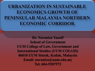 URBANIZATION IN SUSTAINABLE
ECONOMICS GROWTH OF
PENINSULAR MALAYSIA NORTHERN
ECONOMIC CORRIDOR
Dr. Noraniza Yusoff
School of Government
UUM College of Law, Government and
International Studies (UUM COLGIS)
06010 UUM Sintok, Kedah, Malaysia
Email: noraniza@uum.edu.my
Tel: 604-9287972
 