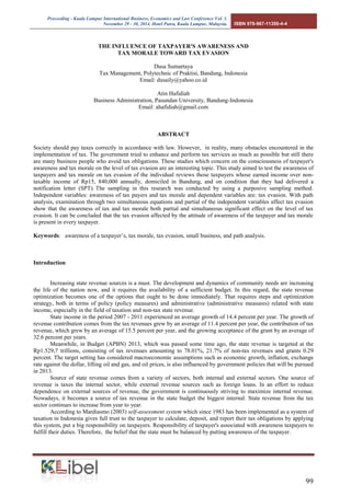 Proceeding - Kuala Lumpur International Business, Economics and Law Conference Vol. 1. 
November 29 - 30, 2014. Hotel Putra, Kuala Lumpur, Malaysia. ISBN 978-967-11350-4-4 
99 
THE INFLUENCE OF TAXPAYER'S AWARENESS AND 
TAX MORALE TOWARD TAX EVASION 
Dusa Sumartaya 
Tax Management, Polytechnic of Praktisi, Bandung, Indonesia 
Email: dusaily@yahoo.co.id 
Atin Hafidiah 
Business Administration, Pasundan University, Bandung-Indonesia 
Email: ahafidiah@gmail.com 
ABSTRACT 
Society should pay taxes correctly in accordance with law. However, in reality, many obstacles encountered in the implementation of tax. The government tried to enhance and perform tax services as much as possible but still there are many business people who avoid tax obligations. These studies which concern on the consciousness of taxpayer's awareness and tax morale on the level of tax evasion are an interesting topic. This study aimed to test the awareness of taxpayers and tax morale on tax evasion of the individual reviews those taxpayers whose earned income over non- taxable income of Rp15, 840,000 annually, domiciled in Bandung, and on condition that they had delivered a notification letter (SPT). The sampling in this research was conducted by using a purposive sampling method. Independent variables: awareness of tax payers and tax morale and dependent variables are: tax evasion. With path analysis, examination through two simultaneous equations and partial of the independent variables affect tax evasion show that the awareness of tax and tax morale both partial and simultaneous significant effect on the level of tax evasion. It can be concluded that the tax evasion affected by the attitude of awareness of the taxpayer and tax morale is present in every taxpayer. 
Keywords: awareness of a taxpayer’s, tax morale, tax evasion, small business, and path analysis. 
Introduction 
Increasing state revenue sources is a must. The development and dynamics of community needs are increasing the life of the nation now, and it requires the availability of a sufficient budget. In this regard, the state revenue optimization becomes one of the options that ought to be done immediately. That requires steps and optimization strategy, both in terms of policy (policy measures) and administrative (administrative measures) related with state income, especially in the field of taxation and non-tax state revenue. 
State income in the period 2007 - 2011 experienced an average growth of 14.4 percent per year. The growth of revenue contribution comes from the tax revenues grew by an average of 11.4 percent per year, the contribution of tax revenue, which grew by an average of 15.5 percent per year, and the growing acceptance of the grant by an average of 32.6 percent per years. 
Meanwhile, in Budget (APBN) 2013, which was passed some time ago, the state revenue is targeted at the Rp1.529,7 trillions, consisting of tax revenues amounting to 78.01%, 21.7% of non-tax revenues and grants 0.29 percent. The target setting has considered macroeconomic assumptions such as economic growth, inflation, exchange rate against the dollar, lifting oil and gas, and oil prices, is also influenced by government policies that will be pursued in 2013. 
Source of state revenue comes from a variety of sectors, both internal and external sectors. One source of revenue is taxes the internal sector, while external revenue sources such as foreign loans. In an effort to reduce dependence on external sources of revenue, the government is continuously striving to maximize internal revenue. Nowadays, it becomes a source of tax revenue in the state budget the biggest internal. State revenue from the tax sector continues to increase from year to year. 
According to Mardiasmo (2003) self-assessment system which since 1983 has been implemented as a system of taxation in Indonesia gives full trust to the taxpayer to calculate, deposit, and report their tax obligations by applying this system, put a big responsibility on taxpayers. Responsibility of taxpayer's associated with awareness taxpayers to fulfill their duties. Therefore, the belief that the state must be balanced by putting awareness of the taxpayer.  