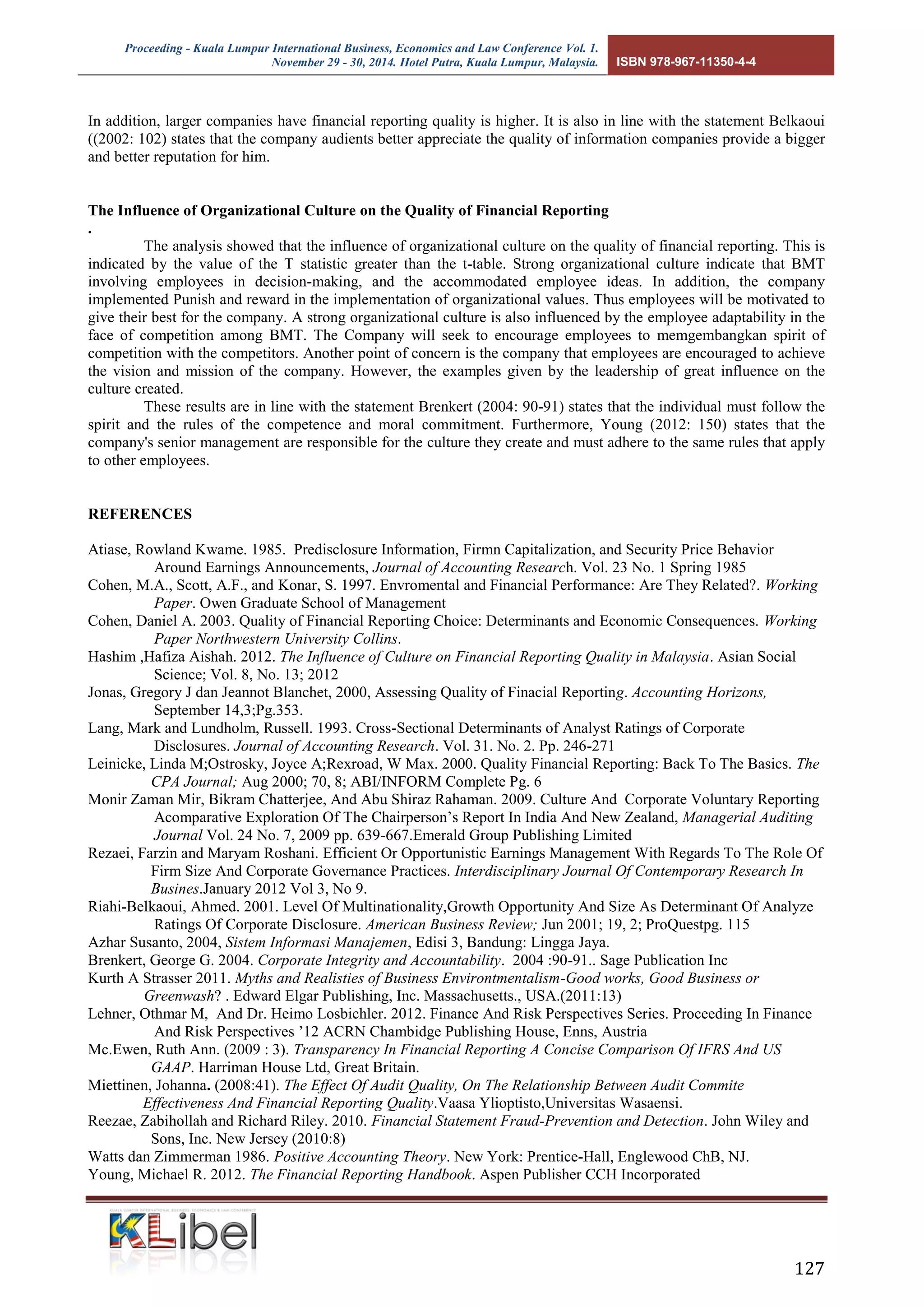 Proceeding - Kuala Lumpur International Business, Economics and Law Conference Vol. 1. 
November 29 - 30, 2014. Hotel Putra, Kuala Lumpur, Malaysia. ISBN 978-967-11350-4-4 
127 
In addition, larger companies have financial reporting quality is higher. It is also in line with the statement Belkaoui ((2002: 102) states that the company audients better appreciate the quality of information companies provide a bigger and better reputation for him. 
The Influence of Organizational Culture on the Quality of Financial Reporting 
. 
The analysis showed that the influence of organizational culture on the quality of financial reporting. This is indicated by the value of the T statistic greater than the t-table. Strong organizational culture indicate that BMT involving employees in decision-making, and the accommodated employee ideas. In addition, the company implemented Punish and reward in the implementation of organizational values. Thus employees will be motivated to give their best for the company. A strong organizational culture is also influenced by the employee adaptability in the face of competition among BMT. The Company will seek to encourage employees to memgembangkan spirit of competition with the competitors. Another point of concern is the company that employees are encouraged to achieve the vision and mission of the company. However, the examples given by the leadership of great influence on the culture created. 
These results are in line with the statement Brenkert (2004: 90-91) states that the individual must follow the spirit and the rules of the competence and moral commitment. Furthermore, Young (2012: 150) states that the company's senior management are responsible for the culture they create and must adhere to the same rules that apply to other employees. 
REFERENCES 
Atiase, Rowland Kwame. 1985. Predisclosure Information, Firmn Capitalization, and Security Price Behavior Around Earnings Announcements, Journal of Accounting Research. Vol. 23 No. 1 Spring 1985 
Cohen, M.A., Scott, A.F., and Konar, S. 1997. Envromental and Financial Performance: Are They Related?. Working Paper. Owen Graduate School of Management 
Cohen, Daniel A. 2003. Quality of Financial Reporting Choice: Determinants and Economic Consequences. Working Paper Northwestern University Collins. 
Hashim ,Hafiza Aishah. 2012. The Influence of Culture on Financial Reporting Quality in Malaysia. Asian Social Science; Vol. 8, No. 13; 2012 
Jonas, Gregory J dan Jeannot Blanchet, 2000, Assessing Quality of Finacial Reporting. Accounting Horizons, September 14,3;Pg.353. 
Lang, Mark and Lundholm, Russell. 1993. Cross-Sectional Determinants of Analyst Ratings of Corporate Disclosures. Journal of Accounting Research. Vol. 31. No. 2. Pp. 246-271 
Leinicke, Linda M;Ostrosky, Joyce A;Rexroad, W Max. 2000. Quality Financial Reporting: Back To The Basics. The CPA Journal; Aug 2000; 70, 8; ABI/INFORM Complete Pg. 6 
Monir Zaman Mir, Bikram Chatterjee, And Abu Shiraz Rahaman. 2009. Culture And Corporate Voluntary Reporting Acomparative Exploration Of The Chairperson’s Report In India And New Zealand, Managerial Auditing Journal Vol. 24 No. 7, 2009 pp. 639-667.Emerald Group Publishing Limited 
Rezaei, Farzin and Maryam Roshani. Efficient Or Opportunistic Earnings Management With Regards To The Role Of Firm Size And Corporate Governance Practices. Interdisciplinary Journal Of Contemporary Research In Busines.January 2012 Vol 3, No 9. 
Riahi-Belkaoui, Ahmed. 2001. Level Of Multinationality,Growth Opportunity And Size As Determinant Of Analyze Ratings Of Corporate Disclosure. American Business Review; Jun 2001; 19, 2; ProQuestpg. 115 
Azhar Susanto, 2004, Sistem Informasi Manajemen, Edisi 3, Bandung: Lingga Jaya. 
Brenkert, George G. 2004. Corporate Integrity and Accountability. 2004 :90-91.. Sage Publication Inc 
Kurth A Strasser 2011. Myths and Realisties of Business Environtmentalism-Good works, Good Business or Greenwash? . Edward Elgar Publishing, Inc. Massachusetts., USA.(2011:13) 
Lehner, Othmar M, And Dr. Heimo Losbichler. 2012. Finance And Risk Perspectives Series. Proceeding In Finance And Risk Perspectives ’12 ACRN Chambidge Publishing House, Enns, Austria 
Mc.Ewen, Ruth Ann. (2009 : 3). Transparency In Financial Reporting A Concise Comparison Of IFRS And US GAAP. Harriman House Ltd, Great Britain. 
Miettinen, Johanna. (2008:41). The Effect Of Audit Quality, On The Relationship Between Audit Commite Effectiveness And Financial Reporting Quality.Vaasa Ylioptisto,Universitas Wasaensi. 
Reezae, Zabihollah and Richard Riley. 2010. Financial Statement Fraud-Prevention and Detection. John Wiley and Sons, Inc. New Jersey (2010:8) 
Watts dan Zimmerman 1986. Positive Accounting Theory. New York: Prentice-Hall, Englewood ChB, NJ. 
Young, Michael R. 2012. The Financial Reporting Handbook. Aspen Publisher CCH Incorporated 