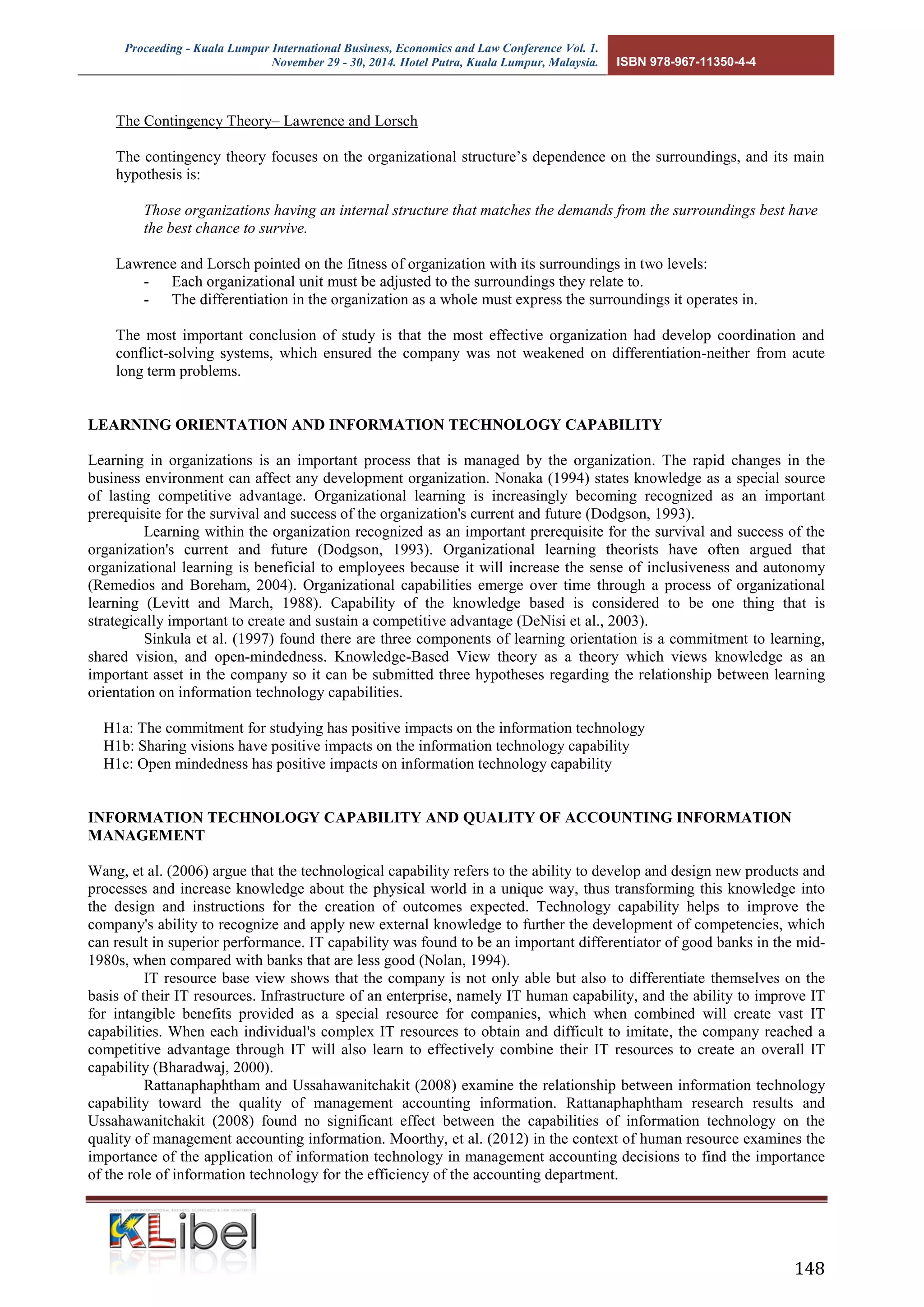 Proceeding - Kuala Lumpur International Business, Economics and Law Conference Vol. 1. 
November 29 - 30, 2014. Hotel Putra, Kuala Lumpur, Malaysia. ISBN 978-967-11350-4-4 
148 
The Contingency Theory– Lawrence and Lorsch 
The contingency theory focuses on the organizational structure’s dependence on the surroundings, and its main hypothesis is: 
Those organizations having an internal structure that matches the demands from the surroundings best have the best chance to survive. 
Lawrence and Lorsch pointed on the fitness of organization with its surroundings in two levels: 
- Each organizational unit must be adjusted to the surroundings they relate to. 
- The differentiation in the organization as a whole must express the surroundings it operates in. 
The most important conclusion of study is that the most effective organization had develop coordination and conflict-solving systems, which ensured the company was not weakened on differentiation-neither from acute long term problems. 
LEARNING ORIENTATION AND INFORMATION TECHNOLOGY CAPABILITY 
Learning in organizations is an important process that is managed by the organization. The rapid changes in the business environment can affect any development organization. Nonaka (1994) states knowledge as a special source of lasting competitive advantage. Organizational learning is increasingly becoming recognized as an important prerequisite for the survival and success of the organization's current and future (Dodgson, 1993). 
Learning within the organization recognized as an important prerequisite for the survival and success of the organization's current and future (Dodgson, 1993). Organizational learning theorists have often argued that organizational learning is beneficial to employees because it will increase the sense of inclusiveness and autonomy (Remedios and Boreham, 2004). Organizational capabilities emerge over time through a process of organizational learning (Levitt and March, 1988). Capability of the knowledge based is considered to be one thing that is strategically important to create and sustain a competitive advantage (DeNisi et al., 2003). 
Sinkula et al. (1997) found there are three components of learning orientation is a commitment to learning, shared vision, and open-mindedness. Knowledge-Based View theory as a theory which views knowledge as an important asset in the company so it can be submitted three hypotheses regarding the relationship between learning orientation on information technology capabilities. 
H1a: The commitment for studying has positive impacts on the information technology 
H1b: Sharing visions have positive impacts on the information technology capability 
H1c: Open mindedness has positive impacts on information technology capability 
INFORMATION TECHNOLOGY CAPABILITY AND QUALITY OF ACCOUNTING INFORMATION MANAGEMENT 
Wang, et al. (2006) argue that the technological capability refers to the ability to develop and design new products and processes and increase knowledge about the physical world in a unique way, thus transforming this knowledge into the design and instructions for the creation of outcomes expected. Technology capability helps to improve the company's ability to recognize and apply new external knowledge to further the development of competencies, which can result in superior performance. IT capability was found to be an important differentiator of good banks in the mid- 1980s, when compared with banks that are less good (Nolan, 1994). 
IT resource base view shows that the company is not only able but also to differentiate themselves on the basis of their IT resources. Infrastructure of an enterprise, namely IT human capability, and the ability to improve IT for intangible benefits provided as a special resource for companies, which when combined will create vast IT capabilities. When each individual's complex IT resources to obtain and difficult to imitate, the company reached a competitive advantage through IT will also learn to effectively combine their IT resources to create an overall IT capability (Bharadwaj, 2000). 
Rattanaphaphtham and Ussahawanitchakit (2008) examine the relationship between information technology capability toward the quality of management accounting information. Rattanaphaphtham research results and Ussahawanitchakit (2008) found no significant effect between the capabilities of information technology on the quality of management accounting information. Moorthy, et al. (2012) in the context of human resource examines the importance of the application of information technology in management accounting decisions to find the importance of the role of information technology for the efficiency of the accounting department.  