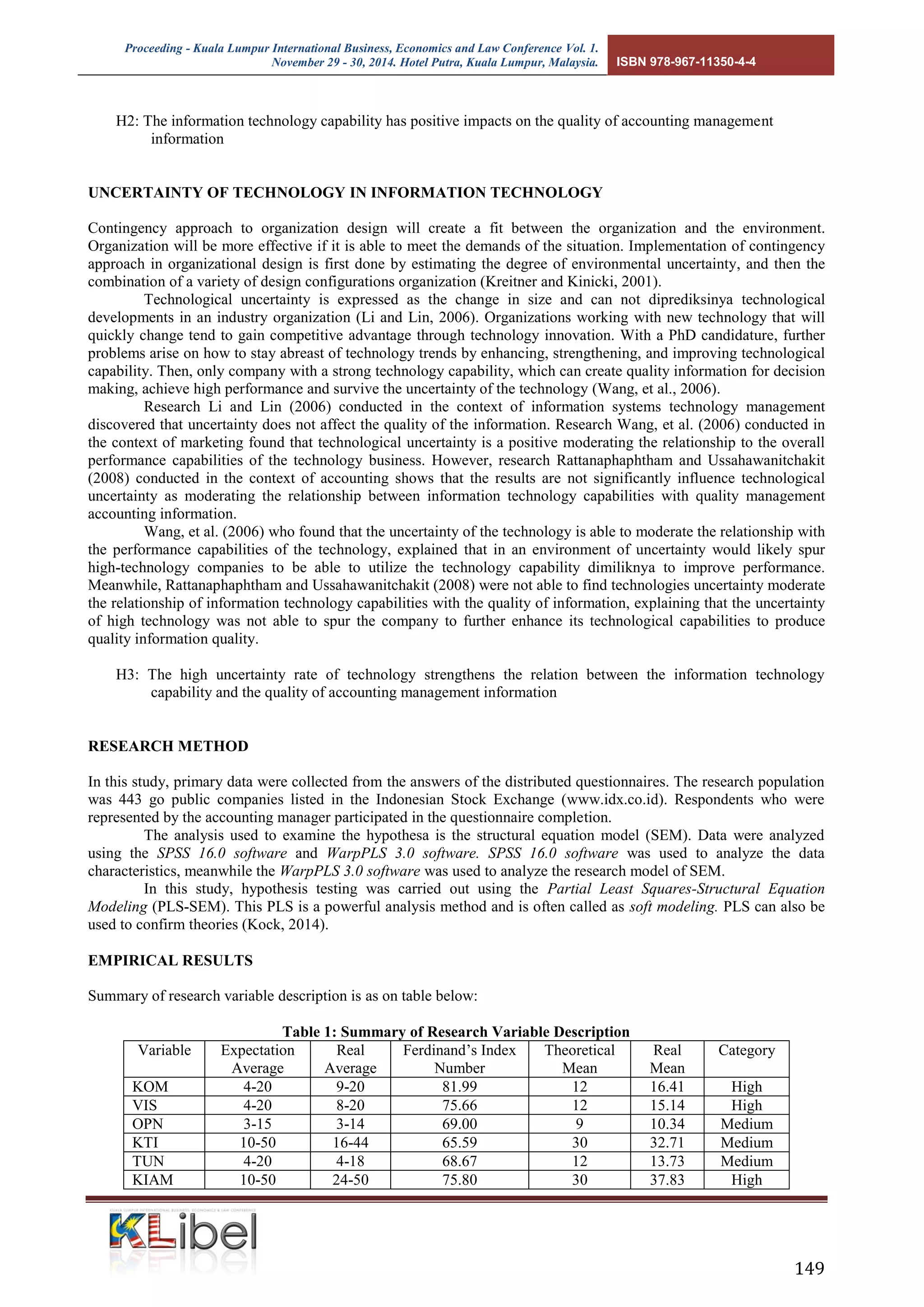 Proceeding - Kuala Lumpur International Business, Economics and Law Conference Vol. 1. 
November 29 - 30, 2014. Hotel Putra, Kuala Lumpur, Malaysia. ISBN 978-967-11350-4-4 
149 
H2: The information technology capability has positive impacts on the quality of accounting management information 
UNCERTAINTY OF TECHNOLOGY IN INFORMATION TECHNOLOGY 
Contingency approach to organization design will create a fit between the organization and the environment. Organization will be more effective if it is able to meet the demands of the situation. Implementation of contingency approach in organizational design is first done by estimating the degree of environmental uncertainty, and then the combination of a variety of design configurations organization (Kreitner and Kinicki, 2001). 
Technological uncertainty is expressed as the change in size and can not diprediksinya technological developments in an industry organization (Li and Lin, 2006). Organizations working with new technology that will quickly change tend to gain competitive advantage through technology innovation. With a PhD candidature, further problems arise on how to stay abreast of technology trends by enhancing, strengthening, and improving technological capability. Then, only company with a strong technology capability, which can create quality information for decision making, achieve high performance and survive the uncertainty of the technology (Wang, et al., 2006). 
Research Li and Lin (2006) conducted in the context of information systems technology management discovered that uncertainty does not affect the quality of the information. Research Wang, et al. (2006) conducted in the context of marketing found that technological uncertainty is a positive moderating the relationship to the overall performance capabilities of the technology business. However, research Rattanaphaphtham and Ussahawanitchakit (2008) conducted in the context of accounting shows that the results are not significantly influence technological uncertainty as moderating the relationship between information technology capabilities with quality management accounting information. 
Wang, et al. (2006) who found that the uncertainty of the technology is able to moderate the relationship with the performance capabilities of the technology, explained that in an environment of uncertainty would likely spur high-technology companies to be able to utilize the technology capability dimiliknya to improve performance. Meanwhile, Rattanaphaphtham and Ussahawanitchakit (2008) were not able to find technologies uncertainty moderate the relationship of information technology capabilities with the quality of information, explaining that the uncertainty of high technology was not able to spur the company to further enhance its technological capabilities to produce quality information quality. 
H3: The high uncertainty rate of technology strengthens the relation between the information technology capability and the quality of accounting management information 
RESEARCH METHOD 
In this study, primary data were collected from the answers of the distributed questionnaires. The research population was 443 go public companies listed in the Indonesian Stock Exchange (www.idx.co.id). Respondents who were represented by the accounting manager participated in the questionnaire completion. 
The analysis used to examine the hypothesa is the structural equation model (SEM). Data were analyzed using the SPSS 16.0 software and WarpPLS 3.0 software. SPSS 16.0 software was used to analyze the data characteristics, meanwhile the WarpPLS 3.0 software was used to analyze the research model of SEM. 
In this study, hypothesis testing was carried out using the Partial Least Squares-Structural Equation Modeling (PLS-SEM). This PLS is a powerful analysis method and is often called as soft modeling. PLS can also be used to confirm theories (Kock, 2014). 
EMPIRICAL RESULTS 
Summary of research variable description is as on table below: 
Table 1: Summary of Research Variable Description 
Variable 
Expectation Average 
Real Average 
Ferdinand’s Index Number 
Theoretical Mean 
Real Mean 
Category 
KOM 
4-20 
9-20 
81.99 
12 
16.41 
High 
VIS 
4-20 
8-20 
75.66 
12 
15.14 
High 
OPN 
3-15 
3-14 
69.00 
9 
10.34 
Medium 
KTI 
10-50 
16-44 
65.59 
30 
32.71 
Medium 
TUN 
4-20 
4-18 
68.67 
12 
13.73 
Medium 
KIAM 
10-50 
24-50 
75.80 
30 
37.83 
High  