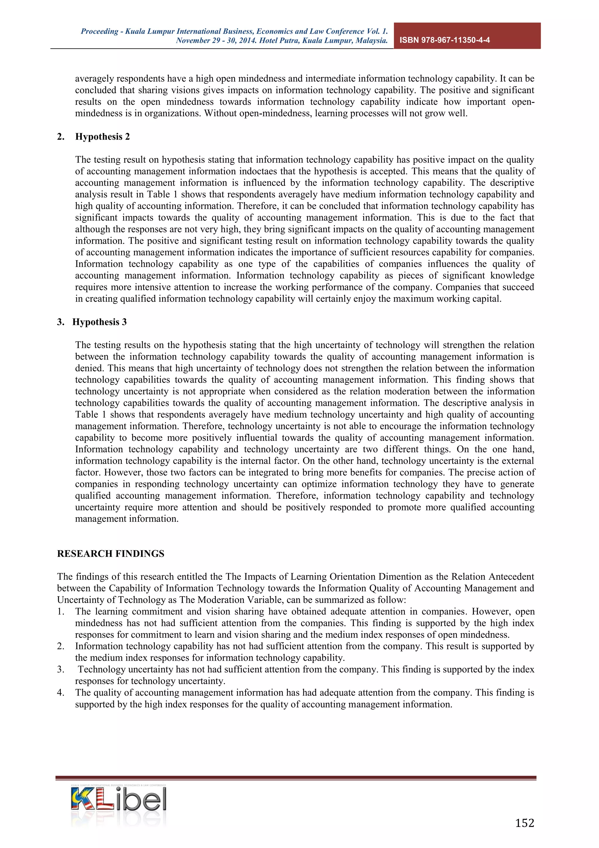 Proceeding - Kuala Lumpur International Business, Economics and Law Conference Vol. 1. 
November 29 - 30, 2014. Hotel Putra, Kuala Lumpur, Malaysia. ISBN 978-967-11350-4-4 
152 
averagely respondents have a high open mindedness and intermediate information technology capability. It can be concluded that sharing visions gives impacts on information technology capability. The positive and significant results on the open mindedness towards information technology capability indicate how important open- mindedness is in organizations. Without open-mindedness, learning processes will not grow well. 
2. Hypothesis 2 
The testing result on hypothesis stating that information technology capability has positive impact on the quality of accounting management information indoctaes that the hypothesis is accepted. This means that the quality of accounting management information is influenced by the information technology capability. The descriptive analysis result in Table 1 shows that respondents averagely have medium information technology capability and high quality of accounting information. Therefore, it can be concluded that information technology capability has significant impacts towards the quality of accounting management information. This is due to the fact that although the responses are not very high, they bring significant impacts on the quality of accounting management information. The positive and significant testing result on information technology capability towards the quality of accounting management information indicates the importance of sufficient resources capability for companies. Information technology capability as one type of the capabilities of companies influences the quality of accounting management information. Information technology capability as pieces of significant knowledge requires more intensive attention to increase the working performance of the company. Companies that succeed in creating qualified information technology capability will certainly enjoy the maximum working capital. 
3. Hypothesis 3 
The testing results on the hypothesis stating that the high uncertainty of technology will strengthen the relation between the information technology capability towards the quality of accounting management information is denied. This means that high uncertainty of technology does not strengthen the relation between the information technology capabilities towards the quality of accounting management information. This finding shows that technology uncertainty is not appropriate when considered as the relation moderation between the information technology capabilities towards the quality of accounting management information. The descriptive analysis in Table 1 shows that respondents averagely have medium technology uncertainty and high quality of accounting management information. Therefore, technology uncertainty is not able to encourage the information technology capability to become more positively influential towards the quality of accounting management information. Information technology capability and technology uncertainty are two different things. On the one hand, information technology capability is the internal factor. On the other hand, technology uncertainty is the external factor. However, those two factors can be integrated to bring more benefits for companies. The precise action of companies in responding technology uncertainty can optimize information technology they have to generate qualified accounting management information. Therefore, information technology capability and technology uncertainty require more attention and should be positively responded to promote more qualified accounting management information. 
RESEARCH FINDINGS 
The findings of this research entitled the The Impacts of Learning Orientation Dimention as the Relation Antecedent between the Capability of Information Technology towards the Information Quality of Accounting Management and Uncertainty of Technology as The Moderation Variable, can be summarized as follow: 
1. The learning commitment and vision sharing have obtained adequate attention in companies. However, open mindedness has not had sufficient attention from the companies. This finding is supported by the high index responses for commitment to learn and vision sharing and the medium index responses of open mindedness. 
2. Information technology capability has not had sufficient attention from the company. This result is supported by the medium index responses for information technology capability. 
3. Technology uncertainty has not had sufficient attention from the company. This finding is supported by the index responses for technology uncertainty. 
4. The quality of accounting management information has had adequate attention from the company. This finding is supported by the high index responses for the quality of accounting management information. 
 
