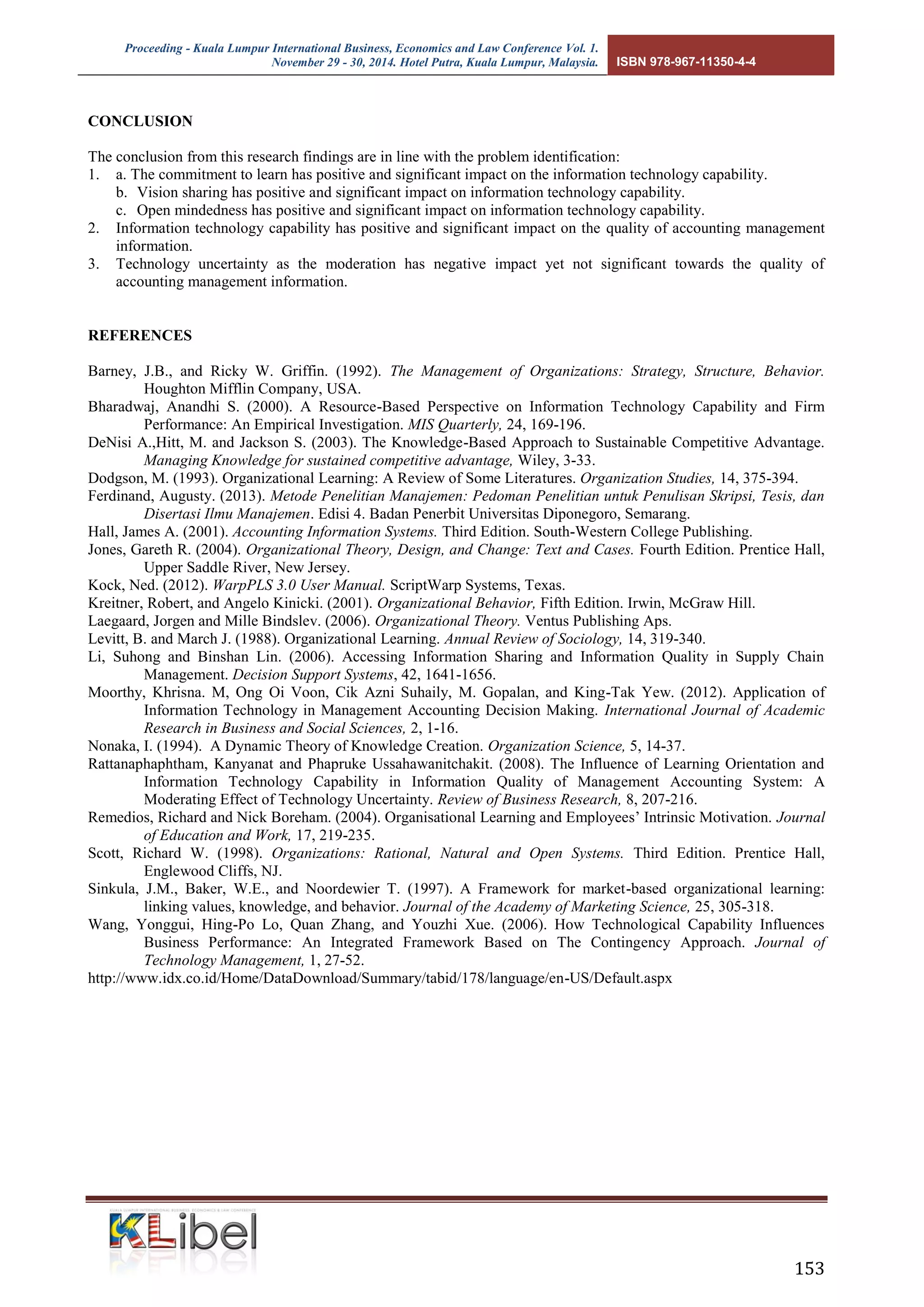 Proceeding - Kuala Lumpur International Business, Economics and Law Conference Vol. 1. 
November 29 - 30, 2014. Hotel Putra, Kuala Lumpur, Malaysia. ISBN 978-967-11350-4-4 
153 
CONCLUSION 
The conclusion from this research findings are in line with the problem identification: 
1. a. The commitment to learn has positive and significant impact on the information technology capability. 
b. Vision sharing has positive and significant impact on information technology capability. 
c. Open mindedness has positive and significant impact on information technology capability. 
2. Information technology capability has positive and significant impact on the quality of accounting management information. 
3. Technology uncertainty as the moderation has negative impact yet not significant towards the quality of accounting management information. 
REFERENCES 
Barney, J.B., and Ricky W. Griffin. (1992). The Management of Organizations: Strategy, Structure, Behavior. Houghton Mifflin Company, USA. 
Bharadwaj, Anandhi S. (2000). A Resource-Based Perspective on Information Technology Capability and Firm Performance: An Empirical Investigation. MIS Quarterly, 24, 169-196. 
DeNisi A.,Hitt, M. and Jackson S. (2003). The Knowledge-Based Approach to Sustainable Competitive Advantage. Managing Knowledge for sustained competitive advantage, Wiley, 3-33. 
Dodgson, M. (1993). Organizational Learning: A Review of Some Literatures. Organization Studies, 14, 375-394. 
Ferdinand, Augusty. (2013). Metode Penelitian Manajemen: Pedoman Penelitian untuk Penulisan Skripsi, Tesis, dan Disertasi Ilmu Manajemen. Edisi 4. Badan Penerbit Universitas Diponegoro, Semarang. 
Hall, James A. (2001). Accounting Information Systems. Third Edition. South-Western College Publishing. 
Jones, Gareth R. (2004). Organizational Theory, Design, and Change: Text and Cases. Fourth Edition. Prentice Hall, Upper Saddle River, New Jersey. 
Kock, Ned. (2012). WarpPLS 3.0 User Manual. ScriptWarp Systems, Texas. 
Kreitner, Robert, and Angelo Kinicki. (2001). Organizational Behavior, Fifth Edition. Irwin, McGraw Hill. 
Laegaard, Jorgen and Mille Bindslev. (2006). Organizational Theory. Ventus Publishing Aps. 
Levitt, B. and March J. (1988). Organizational Learning. Annual Review of Sociology, 14, 319-340. 
Li, Suhong and Binshan Lin. (2006). Accessing Information Sharing and Information Quality in Supply Chain Management. Decision Support Systems, 42, 1641-1656. 
Moorthy, Khrisna. M, Ong Oi Voon, Cik Azni Suhaily, M. Gopalan, and King-Tak Yew. (2012). Application of Information Technology in Management Accounting Decision Making. International Journal of Academic Research in Business and Social Sciences, 2, 1-16. 
Nonaka, I. (1994). A Dynamic Theory of Knowledge Creation. Organization Science, 5, 14-37. 
Rattanaphaphtham, Kanyanat and Phapruke Ussahawanitchakit. (2008). The Influence of Learning Orientation and Information Technology Capability in Information Quality of Management Accounting System: A Moderating Effect of Technology Uncertainty. Review of Business Research, 8, 207-216. 
Remedios, Richard and Nick Boreham. (2004). Organisational Learning and Employees’ Intrinsic Motivation. Journal of Education and Work, 17, 219-235. 
Scott, Richard W. (1998). Organizations: Rational, Natural and Open Systems. Third Edition. Prentice Hall, Englewood Cliffs, NJ. 
Sinkula, J.M., Baker, W.E., and Noordewier T. (1997). A Framework for market-based organizational learning: linking values, knowledge, and behavior. Journal of the Academy of Marketing Science, 25, 305-318. 
Wang, Yonggui, Hing-Po Lo, Quan Zhang, and Youzhi Xue. (2006). How Technological Capability Influences Business Performance: An Integrated Framework Based on The Contingency Approach. Journal of Technology Management, 1, 27-52. 
http://www.idx.co.id/Home/DataDownload/Summary/tabid/178/language/en-US/Default.aspx 
