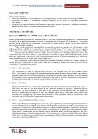 Proceeding - Kuala Lumpur International Business, Economics and Law Conference Vol. 1. 
November 29 - 30, 2014. Hotel Putra, Kuala Lumpur, Malaysia. ISBN 978-967-11350-4-4 
147 
RESEARCH OBJECTIVE 
This research is aimed to: 
1. Investigate the impacts of three components of learning orientation on the information technology capability. 
2. Investigate the impacts of information technology capability on the quality of accounting management information. 
3. Investigate the impacts of moderation of technology uncertainty towards the relation of information technology capability on the quality of accounting management information. 
THEORETICAL FRAMEWORK 
LEVELS AND PERSPECTIVE IN ORGANIZATIONAL THEORY 
Barney and Griffin (1992) argues that the organization is a collection of people working together in a coordinated and structured style to achieve one or more objectives. Organizations play an important role in the society. Organization has been around a long time, the organization exists because two people working together can earn more than what they get than when they work alone. 
Today, many organizations are established, and generally experiencing rapid growth, which produces goods and services that are linked in some way to the new information technologies. The increase of the use of computers and new information technologies such as the Internet will revolutionize the way organizations operate (Jones, 2004). 
Jorgen Laegaard and Mille Bindslev (2006) who has experience in analyzing organizations found that organizations should be more extensive. Organizations may be relevant to engage with society and influence on and from other organizations, and naturally there is also a relationship between an organization and a team of individuals. Thus, an organization can be viewed from various perspectives. 
Each organization theory has its main perspective in which Scott (2005) divides into a rational perspective, natural, and open. A distinction is made between these three perspectives through three main focus areas for the organization of existing theories, namely: 
1. Focus on task performance 
This contribution was made in conjunction with the start of the industrial society and large industrial groups, which creates a need for management theory and more people gathered around industrial tasks. Major industry groups designed to achieve specific goals with the formalization of a strong culture. Resulting in the development of organization theory with normative rules for structuring the work, in which the organization is an instrument, or a machine constructed for the purpose of achieving the goals that were set. 
2. Focus on motivation 
Studies on motivation are a search for understanding the nature of human. Result study from David C. McClelland and John W. Atkinson pointed on the connection between an employee’s motivation and his performance. The main conclusion of their study is that employees are not motivated when the objective is difficult or almost unrealistic to reach, or when it is relatively easy to reach. Furthermore, human behavior and motivation are individual for each person and influenced by other conditions within the organization. Thus, motivation may be different from organization to organization. 
3. Focus on adjustment to the external environment 
There are possibilities of combining the two focus areas of the organization. Focus on task performance and focus on motivation possible to combine using theories which open the organization towards its surroundings. The combination of theories with emphasis on adjustment to external environment should be represent the most recent organizational theories that therefore very relevant to understanding of organization today and in the future. Those theories characterized with the highest level of abstraction, which provides an opportunity for many different contributions within the open perspective. This was illustrated by the review of the Contingency Theory, which has a very deterministic approach and the surroundings as the only determining factor when designing the organization’s structure and functions. 
 