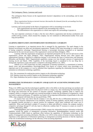 Proceeding - Kuala Lumpur International Business, Economics and Law Conference Vol. 1. 
November 29 - 30, 2014. Hotel Putra, Kuala Lumpur, Malaysia. ISBN 978-967-11350-4-4 
148 
The Contingency Theory– Lawrence and Lorsch 
The contingency theory focuses on the organizational structure’s dependence on the surroundings, and its main hypothesis is: 
Those organizations having an internal structure that matches the demands from the surroundings best have the best chance to survive. 
Lawrence and Lorsch pointed on the fitness of organization with its surroundings in two levels: 
- Each organizational unit must be adjusted to the surroundings they relate to. 
- The differentiation in the organization as a whole must express the surroundings it operates in. 
The most important conclusion of study is that the most effective organization had develop coordination and conflict-solving systems, which ensured the company was not weakened on differentiation-neither from acute long term problems. 
LEARNING ORIENTATION AND INFORMATION TECHNOLOGY CAPABILITY 
Learning in organizations is an important process that is managed by the organization. The rapid changes in the business environment can affect any development organization. Nonaka (1994) states knowledge as a special source of lasting competitive advantage. Organizational learning is increasingly becoming recognized as an important prerequisite for the survival and success of the organization's current and future (Dodgson, 1993). 
Learning within the organization recognized as an important prerequisite for the survival and success of the organization's current and future (Dodgson, 1993). Organizational learning theorists have often argued that organizational learning is beneficial to employees because it will increase the sense of inclusiveness and autonomy (Remedios and Boreham, 2004). Organizational capabilities emerge over time through a process of organizational learning (Levitt and March, 1988). Capability of the knowledge based is considered to be one thing that is strategically important to create and sustain a competitive advantage (DeNisi et al., 2003). 
Sinkula et al. (1997) found there are three components of learning orientation is a commitment to learning, shared vision, and open-mindedness. Knowledge-Based View theory as a theory which views knowledge as an important asset in the company so it can be submitted three hypotheses regarding the relationship between learning orientation on information technology capabilities. 
H1a: The commitment for studying has positive impacts on the information technology 
H1b: Sharing visions have positive impacts on the information technology capability 
H1c: Open mindedness has positive impacts on information technology capability 
INFORMATION TECHNOLOGY CAPABILITY AND QUALITY OF ACCOUNTING INFORMATION MANAGEMENT 
Wang, et al. (2006) argue that the technological capability refers to the ability to develop and design new products and processes and increase knowledge about the physical world in a unique way, thus transforming this knowledge into the design and instructions for the creation of outcomes expected. Technology capability helps to improve the company's ability to recognize and apply new external knowledge to further the development of competencies, which can result in superior performance. IT capability was found to be an important differentiator of good banks in the mid- 1980s, when compared with banks that are less good (Nolan, 1994). 
IT resource base view shows that the company is not only able but also to differentiate themselves on the basis of their IT resources. Infrastructure of an enterprise, namely IT human capability, and the ability to improve IT for intangible benefits provided as a special resource for companies, which when combined will create vast IT capabilities. When each individual's complex IT resources to obtain and difficult to imitate, the company reached a competitive advantage through IT will also learn to effectively combine their IT resources to create an overall IT capability (Bharadwaj, 2000). 
Rattanaphaphtham and Ussahawanitchakit (2008) examine the relationship between information technology capability toward the quality of management accounting information. Rattanaphaphtham research results and Ussahawanitchakit (2008) found no significant effect between the capabilities of information technology on the quality of management accounting information. Moorthy, et al. (2012) in the context of human resource examines the importance of the application of information technology in management accounting decisions to find the importance of the role of information technology for the efficiency of the accounting department.  