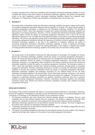 Proceeding - Kuala Lumpur International Business, Economics and Law Conference Vol. 1. 
November 29 - 30, 2014. Hotel Putra, Kuala Lumpur, Malaysia. ISBN 978-967-11350-4-4 
152 
averagely respondents have a high open mindedness and intermediate information technology capability. It can be concluded that sharing visions gives impacts on information technology capability. The positive and significant results on the open mindedness towards information technology capability indicate how important open- mindedness is in organizations. Without open-mindedness, learning processes will not grow well. 
2. Hypothesis 2 
The testing result on hypothesis stating that information technology capability has positive impact on the quality of accounting management information indoctaes that the hypothesis is accepted. This means that the quality of accounting management information is influenced by the information technology capability. The descriptive analysis result in Table 1 shows that respondents averagely have medium information technology capability and high quality of accounting information. Therefore, it can be concluded that information technology capability has significant impacts towards the quality of accounting management information. This is due to the fact that although the responses are not very high, they bring significant impacts on the quality of accounting management information. The positive and significant testing result on information technology capability towards the quality of accounting management information indicates the importance of sufficient resources capability for companies. Information technology capability as one type of the capabilities of companies influences the quality of accounting management information. Information technology capability as pieces of significant knowledge requires more intensive attention to increase the working performance of the company. Companies that succeed in creating qualified information technology capability will certainly enjoy the maximum working capital. 
3. Hypothesis 3 
The testing results on the hypothesis stating that the high uncertainty of technology will strengthen the relation between the information technology capability towards the quality of accounting management information is denied. This means that high uncertainty of technology does not strengthen the relation between the information technology capabilities towards the quality of accounting management information. This finding shows that technology uncertainty is not appropriate when considered as the relation moderation between the information technology capabilities towards the quality of accounting management information. The descriptive analysis in Table 1 shows that respondents averagely have medium technology uncertainty and high quality of accounting management information. Therefore, technology uncertainty is not able to encourage the information technology capability to become more positively influential towards the quality of accounting management information. Information technology capability and technology uncertainty are two different things. On the one hand, information technology capability is the internal factor. On the other hand, technology uncertainty is the external factor. However, those two factors can be integrated to bring more benefits for companies. The precise action of companies in responding technology uncertainty can optimize information technology they have to generate qualified accounting management information. Therefore, information technology capability and technology uncertainty require more attention and should be positively responded to promote more qualified accounting management information. 
RESEARCH FINDINGS 
The findings of this research entitled the The Impacts of Learning Orientation Dimention as the Relation Antecedent between the Capability of Information Technology towards the Information Quality of Accounting Management and Uncertainty of Technology as The Moderation Variable, can be summarized as follow: 
1. The learning commitment and vision sharing have obtained adequate attention in companies. However, open mindedness has not had sufficient attention from the companies. This finding is supported by the high index responses for commitment to learn and vision sharing and the medium index responses of open mindedness. 
2. Information technology capability has not had sufficient attention from the company. This result is supported by the medium index responses for information technology capability. 
3. Technology uncertainty has not had sufficient attention from the company. This finding is supported by the index responses for technology uncertainty. 
4. The quality of accounting management information has had adequate attention from the company. This finding is supported by the high index responses for the quality of accounting management information. 
 