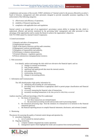 Proceeding - Kuala Lumpur International Business, Economics and Law Conference Vol. 1. 
November 29 - 30, 2014. Hotel Putra, Kuala Lumpur, Malaysia. ISBN 978-967-11350-4-4 
156 
completeness and accuracy of the records. COSO’s definition of “internal control is the process effected by an entity’s board of directors, management and other personnel, designed to provide reasonable assurance regarding to the achievement of the following categories: 
1) effectiveness and efficiency of operations; 
2) reliability of financial reporting and, 
3) compliance with applicable laws and regulations 
Internal control is an integral part of an organization’s governance system ability to manage the risk, which is understood, effected, and actively monitored by the governing body/ management and other personnel to take advantage of the opportunities and to counter the threats to achieve the organization’s objectives. 
SAS 78/ COSO stated five internal Control Components: 
1.Control environment 
1) Integrity and ethics of management, 
2) Organizational structure, 
3) Role of the board of directors and the audit committee, 
4) Management’s policies and philosophy, 
5) Delegation of responsibility and authority, 
6) Performance evaluation measurement, 
7) External influences—regulatory agencies, 
8) Policies and practices managing human resources. 
2. Risk assessment 
Is to identify, analyze and manage the risks which are relevant to the financial report, such as: 
1) changes in external environment, 
2) risky foreign markets, 
3) significant and rapid growth that strain the internal controls, 
4) new product lines, 
5) restructuring, downsizing, 
6) changes in accounting policies. 
7) 
3. Information and Communication 
The AIS should produce high quality information by : 
1) identifying and recording all valid transactions, 
2) providing timely information in appropriate detail to permit proper classification and financial reporting, 
3) accurately measuring the financial value of transactions, 
4) accurately recording transactions in the time period in which they occurred. 
5) 
Auditors must have sufficient knowledge of the IS to understand: 
a. the classes of transactions ; 
i. how these transactions are initiated [input] 
ii. the associated accounting records and accounts used in processing [input] 
b. the transaction processing steps from the initiation of a transaction to its inclusion in the financial statements [process] 
c. the financial reporting process to compile financial statements, disclosures, and estimates [output] 
4. Monitoring 
The process for assessing the quality of internal control design and operation by; 
1) procedures Separating 
a. test of controls by internal auditors 
2) Ongoing monitoring: 
a. computer modules integrated into routine operations 
b. management reports which highlight the trends and exceptions from normal performance 
 