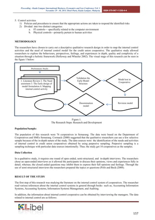 Proceeding - Kuala Lumpur International Business, Economics and Law Conference Vol. 1. 
November 29 - 30, 2014. Hotel Putra, Kuala Lumpur, Malaysia. ISBN 978-967-11350-4-4 
157 
5. Control activities 
1) Policies and procedures to ensure that the appropriate actions are taken to respond the identified risks 
2) Divided into two distinct categories: 
a. IT controls— specifically related to the computer environment 
b. Physical controls—primarily pertain to human activities 
METHODOLOGY 
The researchers have chosen to carry out a descriptive qualitative research design in order to map the internal control activities and the need of internal control model for the credit union cooperative. The qualitative study allowed researchers to explore the behaviours, perspectives, feelings, and experiences in depth, quality and complexity of a situation through a holistic framework (Holloway and Wheeler 2002). The visual stage of this research can be seen in the figure 1 below: 
Figure 1. 
The Research Steps: Research and Development 
Population/Sample: 
The population of this research were 76 cooperatives in Semarang. The data were based on the Department of Cooperatives and SMEs Semarang. Cormack (2000) suggested that the qualitative researchers can use a few selective sample because of the in-depth nature of the study. The data sources were the identification of the needs and activities of internal control in credit union cooperatives obtained by using purposive sampling. Purposive sampling is a sampling technique with particular data sources intentionally. Thus; the study got 10 cooperatives as the samples. 
Data Collection 
In a qualitative study, it requires one round of open ended, semi-structured, and in-depth interviews. The researchers chose an open-ended interviews as it allowed the participants to discuss their opinions, views and experiences fully in detail, whereas; the closed ended questions may inhibit them to express their full opinions and feelings. Through the use of semi-structured interviews the researchers prepared the topics or questions (Polit and Beck (2008). 
RESULT OF THE STUDY 
The first step of this research was studying the literature on the internal control system of cooperatives. The researcher read various references about the internal control systems in general through books such as; Accounting Information Systems, Accounting Systems, Information Systems Management, and Auditing. 
In addition, the information about internal control cooperative can be obtained by interviewing the managers. The data related to internal control are as follows: 
Preliminary Study 
1. Literature Review 2. The Need assesment 3. The Early design of model formulation 4. Mapping internal control activity 
Validation the Early Model Structure 
Model test in Cooperative 
Revision model 
Dessimination model  