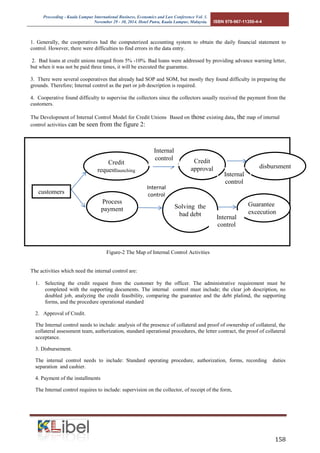 Proceeding - Kuala Lumpur International Business, Economics and Law Conference Vol. 1. 
November 29 - 30, 2014. Hotel Putra, Kuala Lumpur, Malaysia. ISBN 978-967-11350-4-4 
158 
1. Generally, the cooperatives had the computerized accounting system to obtain the daily financial statement to 
control. However, there were difficulties to find errors in the data entry. 
2. Bad loans at credit unions ranged from 5% -10%. Bad loans were addressed by providing advance warning letter, 
but when it was not be paid three times, it will be executed the guarantee. 
3. There were several cooperatives that already had SOP and SOM, but mostly they found difficulty in preparing the 
grounds. Therefore; Internal control as the part or job description is required. 
4. Cooperative found difficulty to supervise the collectors since the collectors usually received the payment from the 
customers. 
The Development of Internal Control Model for Credit Unions Based on those existing data, the map of internal 
control activities can be seen from the figure 2: 
Figure-2 The Map of Internal Control Activities 
The activities which need the internal control are: 
1. Selecting the credit request from the customer by the officer. The administrative requirement must be 
completed with the supporting documents. The internal control must include; the clear job description, no 
doubled job, analyzing the credit feasibility, comparing the guarantee and the debt plafond, the supporting 
forms, and the procedure operational standard 
2. Approval of Credit. 
The Internal control needs to include: analysis of the presence of collateral and proof of ownership of collateral, the 
collateral assessment team, authorization, standard operational procedures, the letter contract, the proof of collateral 
acceptance. 
3. Disbursement. 
The internal control needs to include: Standard operating procedure, authorization, forms, recording duties 
separation and cashier. 
4. Payment of the installments 
The Internal control requires to include: supervision on the collector, of receipt of the form, 
` 
Internal 
customers control 
Credit 
requestlaunching 
Guarantee 
excecution 
Credit 
approval disbursment 
Solving the 
bad debt 
Process 
payment 
Internal 
control 
Internal 
control 
Internal 
control 
 