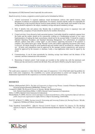 Proceeding - Kuala Lumpur International Business, Economics and Law Conference Vol. 1. 
November 29 - 30, 2014. Hotel Putra, Kuala Lumpur, Malaysia. ISBN 978-967-11350-4-4 
160 
Development of COSO Internal Control especially for credit unions: 
Based on activity of unions, cooperative control system can be formulated as follows: 
1. Control environment. It required employee moral development, policies that uphold honesty, clear delegation of authority on cooperative applications. For instance: treasurer and the cashier are responsible for the authenticity of the securities that are stored in metal cabinets. In the other hands, each member of the loan ceiling should be adjusted to the subject, mandatory savings and special mandatory savings. 
2. Risk. It identify risks and analyze risk. Besides that, it preferred loan service to sequences loan and responsibility, acceptance of loans should be done by the members themselves. 
3. Control activities. It not allowed to hold concurrent position. Cash holder should be completely separate from the books and the cashier should not be concurrently working on a bookkeeping accounts or vice versa. Implementation of making the bank reconciliation should not be the account holder. It should be created a Standard Operating Procedures and Standard Operating Management. For authorization of competent officials, cashiers must affix a stamp "paid" in cash evidence supporting documents if the payment is complete. The cashier had to put a stamp "Receipt" on the cash evidence supporting documents if the money is received. All checks should be serial numbered and each number must be accounted for, whether used or not. All petty cash expenditures must be approved by the manager (certain cooperatives), and moreover should be approved by the treasurer or chairman. Lastly, a loan application letter must be signed by the group. 
4. Communication. It can be done periodically by checking savings loan balance and the balance of the customer, and then communicate with customers. 
5. Monitoring of internal control. Cash receipts are recorded on the similiar day with the maximum cash balance per day and must be counted into the bank. Petty cash fund is filled by using the imprest system. 
Conclusion: 
The credit union cooperative is risker than the other types of cooperatives. A lot of bad debt made big problem for those credit union cooperatives. The availability of a system and procedures to control and manage risk is the fundamental requirement for the cooperatives to avoid the material and non-material losses. 
REFERENCE 
Berhane, Ghebremichael (2013). The Role of Cooperative in Empowering Woman. Journal of Business Management & Social Sciences Research (JBM&SSR), Volume 2, No.5. 
Cormack D. (2000). The Research Process in Nursing. 4th edn. Blackwell Science 
Ltd., Oxford, Great Britain.Miller, J. (2003), Internal Control measures in Corporations. 
Miller, J. (2003), Internal Control measures in Corporations 
Muraleetharan, P. (2009). Internal control and impact to financial performance of the organization (Special reference public and private organization in Jaffna District). Dept of Accounting, UniOf Jaffna. 
Polit D.F. & Beck C.T. (2008). Nursing research: Generating and Assessing Evidence for Nursing Practice. 8th edn. Lipponcott, Williams & Wilkins. Great Britain. 
Tunji, Siyanbola Trimisiu(2013). Effective Internal Controls System As Antidote For Distress In The Banking Industry In Nigeria. Journal Of Economics And International Business Research (JEIBR), Vol. 1(5), pp. 106- 121 
