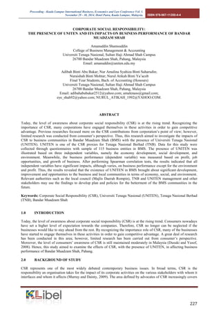 Proceeding - Kuala Lumpur International Business, Economics and Law Conference Vol. 1. 
November 29 - 30, 2014. Hotel Putra, Kuala Lumpur, Malaysia. ISBN 978-967-11350-4-4 
227 
CORPORATE SOCIAL RESPONSIBILITY: 
THE PRESENCE OF UNITEN AND ITS IMPACTS ON BUSINESS PERFORMANCE OF BANDAR MUADZAM SHAH 
Amanuddin Shamsuddin 
College of Business Management & Accounting 
Universiti Tenaga Nasional, Sultan Haji Ahmad Shah Campus 
26700 Bandar Muadzam Shah, Pahang, Malaysia 
Email: amanuddin@uniten.edu.my 
Adibah Binti Abu Bakar; Nur Amalina Syahiza Binti Saharudin; 
Nuraishah Binti Mohtar; Nurul Atikah Binti Ya’acob 
Final Year Students, Bach. of Accounting (Honours) 
Universiti Tenaga Nasional, Sultan Haji Ahmad Shah Campus 
26700 Bandar Muadzam Shah, Pahang, Malaysia 
Email: adibahabubakar2512@yahoo.com; amalenass@gmail.com; 
eye_shah92@yahoo.com; NURUL_ATIKAH_1992@YAHOO.COM. 
ABSTRACT 
Today, the level of awareness about corporate social responsibility (CSR) is at the rising trend. Recognizing the importance of CSR, many corporations have engaged themselves in these activities in order to gain competitive advantage. Previous researches focused more on the CSR contributions from corporation’s point of view; however, limited research was conducted from consumer’s perspective. Thus, this research aimed to investigate the impacts of CSR to business communities in Bandar Muadzam Shah (BMS) with the presence of Universiti Tenaga Nasional (UNITEN). UNITEN is one of the CSR proxies for Tenaga Nasional Berhad (TNB). Data for this study were collected through questionnaires with sample of 115 business entities in BMS. The presence of UNITEN was illustrated based on three independent variables, namely the economy development, social development, and environment. Meanwhile, the business performance (dependent variable) was measured based on profit, job opportunities, and growth of business. After performing Spearman correlation tests, the results indicated that all independent variables have significant impacts, although varies, on business performance except for the environment and profit. Thus, the results revealed that the existence of UNITEN in BMS brought about significant development, improvement and opportunities to the business and local communities in terms of economy, social, and environment. Relevant authorities such as the local council (Majlis Daerah Rompin), TNB and UNITEN management and other stakeholders may use the findings to develop plan and policies for the betterment of the BMS communities in the future. 
Keywords: Corporate Social Responsibility (CSR), Universiti Tenaga Nasional (UNITEN), Tenaga Nasional Berhad (TNB), Bandar Muadzam Shah 
1.0 INTRODUCTION 
Today, the level of awareness about corporate social responsibility (CSR) is at the rising trend. Consumers nowadays have set a higher level of expectation towards the companies. Therefore, CSR no longer can be neglected if the businesses would like to stay ahead from the rest. By recognizing the importance role of CSR, many of the businesses have started to engage themselves in these activities in order to gain competitive advantage. A great deal of research has been conducted in this area; however, limited research has been carried out from consumer’s perspective. Moreover, the level of consumers’ awareness of CSR is still maintained moderately in Malaysia (Dusuki and Yusof, 2008). Hence, this study aimed to examine the effects of CSR, with the presence of UNITEN, in affecting business performance of Bandar Muadzam Shah, Pahang. 
2.0 BACKGROUND OF STUDY 
CSR represents one of the most widely debated contemporary business issues. In broad terms, CSR is the responsibility an organisation takes for the impact of its corporate activities on the various stakeholders with whom it interfaces and whom it affects (Murray and Dainty, 2009). The area defined by advocates of CSR increasingly covers  