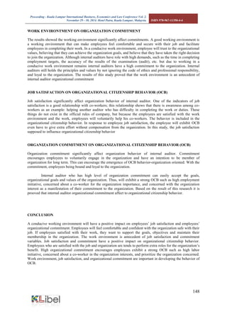 Proceeding - Kuala Lumpur International Business, Economics and Law Conference Vol. 2. 
November 29 - 30, 2014. Hotel Putra, Kuala Lumpur, Malaysia. ISBN 978-967-11350-4-4 
148 
WORK ENVIRONTMENT ON ORGANIZATION COMMITMENT 
The results showed the working environment significantly affect commitments. A good working environment is a working environment that can make employees feel comfortable and secure with their job and facilitate employees in completing their work. In a conducive work environment, employee will trust to the organizational values, believing that they can achieve the organization goals, and believe that they have taken the right decision to join the organization. Although internal auditors have role with high demands, such as the time in completing employment targets, the accuracy of the results of the examination (audit), etc. but due to working in a conducive work environment remains internal auditors have a high commitment to the organization. Internal auditors still holds the principles and values by not ignoring the code of ethics and professional responsibility, and loyal to the organization. The results of this study proved that the work environment is an antecedent of internal auditor organizational commitment 
JOB SATISFACTION ON ORGANIZATIONAL CITIZENSHIP BEHAVIOR (OCB) 
Job satisfaction significantly affect organization behavior of internal auditor. One of the indicators of job satisfaction is a good relationship with co-workers; this relationship shows that there is awareness among co- workers as an example: helping another auditor who has difficulty in completing the work or duties. These things do not exist in the official rules of company, but because the employees are satisfied with the work environment and the work, employees will voluntarily help his co-workers. The behavior is included in the organizational citizenship behavior. In response to employee job satisfaction, the employee will exhibit OCB even have to give extra effort without compensation from the organization. In this study, the job satisfaction supposed to influence organizational citizenship behavior 
ORGANIZATION COMMITMENT ON ORGANIZATIONAL CITIZENSHIP BEHAVIOR (OCB) 
Organization commitment significantly affect organization behavior of internal auditor. Commitment encourages employees to voluntarily engage in the organization and have an intention to be member of organization for long term. This can encourage the emergence of OCB behavior-organization oriented. With the commitment, employees being bound and loyal to the organization. 
Internal auditor who has high level of organization commitment can easily accept the goals, organizational goals and values of the organization. Thus, will exhibit a strong OCB such as high employment initiative, concerned about a co-worker for the organization importance, and concerned with the organization interest as a manifestation of their commitment to the organization. Based on the result of this research it is prooved that internal auditor organizational commitment affect to organizational citizenship behavior. 
CONCLUSION 
A conducive working environment will have a positive impact on employees’ job satisfaction and employees’ organizational commitment. Employees will feel comfortable and confident with the organization safe with their job. If employees satisfied with their work, they want to support the goals, objectives and maintain their membership in the organization. The work environment is antecedent of job satisfaction and commitment variables. Job satisfaction and commitment have a positive impact on organizational citizenship behavior. Employees who are satisfied with the job and organization are tends to perform extra roles for the organization’s benefit. High organizational commitment encourages employees exhibit a strong OCB such as high labor initiative, concerned about a co-worker in the organization interests, and prioritize the organization concerned. Work environment, job satisfaction, and organizational commitment are important in developing the behavior of OCB. 
 