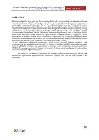 Proceeding - Kuala Lumpur International Business, Economics and Law Conference Vol. 2. 
November 29 - 30, 2014. Hotel Putra, Kuala Lumpur, Malaysia. ISBN 978-967-11350-4-4 
149 
IMPLICATION 
This study is basically about analyzing the organizational citizenship behavior of the internal auditor of private company in Indonesia and also examining the role of work environment, job satisfaction, and commitment in enhancing the organizational citizenship behavior. This study contributes in assessing the factors that increase the organizational commitment that ultimately boost the organizational citizenship behavior of internal auditor. Organization should enhance empowering internal auditor through specialized training, team building, revising compensations systems upwards, improving leadership climate and role clarity. There should be a regular evaluation of the organizational internal environment to monitor and evaluate the level of supervision, reward related issues, knowledge sharing, consultation, coping strategies, occupational attitudes, and physical climate. This is aimed at enhancing internal auditor psychological empowerment and performance. Competence based performance appraisals should be introduced and implemented expeditiously. Employees should be sensitized about their roles, key result areas, competences and expected performance output. For the organization, organization managements should provide necessary facilities, conducive work environment and take actions for employee welfare to improve job satisfaction and organizational commitment. It is believed that job satisfaction and organizational commitment results in organizational citizenship behavior (OCB), both encourages employees’ voluntary involvement with the organization, and create personal goals that are in consonance with organizational goals. 
The impact of OCB is that the organization will gain a loyal and an oriented employees, so their work will increase organizational performance and competitive advantage also keep the going concern of the organization 
 