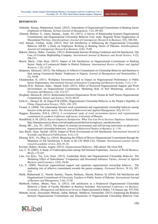 Proceeding - Kuala Lumpur International Business, Economics and Law Conference Vol. 2. 
November 29 - 30, 2014. Hotel Putra, Kuala Lumpur, Malaysia. ISBN 978-967-11350-4-4 
150 
REFERENCES 
Abdullah., Ramay, Muhammad, Ismail. (2012). Antecedents of Organizational Commitment of Banking Sector Employees in Pakistan. Serbian Journal of Management, 7 (1), 89-102. 
Allameh, Mohsen. S., Amiri, Samane., Asadi, Ali. (2011). A Survey of Relationship between Organizational Commitments and Organizational Citizenship Behavior Case study: Regional Water Organization of Mazandaran Province. Interdisciplinary Journal of Contemporary Research in Businees, 3(5), 360-368, 
Arif, Ahmad., Chohan, Aisha. (2012). How Job Satisfaction is Influencing the Organizational Citizenship Behavior (OCB): a Study on Employees Working in Banking Sector of Pakistan. Interdisciplinary Journal of Contemporary Research in Business, 4 (8), 75-88. 
Bakotić, Danica., Babić, Tomislav. (2013). Relationship between Working Conditions and Job Satisfaction: The Case of Croatian Shipbuilding Company. International Journal of Business and Social Science, 4 (2), 206-213. 
Batool, Maria., Ulah, Raza. (2013). Impact of Job Satisfaction on Organizational Commitment in Banking Sector: Study of Commercial Banks in District Peshawar. International Review of Basic and Applied Sciences, 1 (2), 12-24. 
Benjamin, Akinyemi. (2012). The Influence of Affective Commitment on Citizenship Behavior and Intention to Quit among Commercial Banks’ Employees in Nigeria. Journal of Management and Sustainability, 2 (2), 54-68. 
Chandrasekar, K. (2011). Workplace Environment and its Impact on Organizational Performance in Public Sector Organization. International Journal of Enterprise Computing and Business Systems, 1 (1), 1-19 
Danish, R.Q., Ramzan, Sidra., Ahmad, Farid. (2013). Effect of Perceived Orgamizational Support and Work Environtment on Organizational Commitment; Mediating Role of Self Monitoring. Advances in Economic and Business,1 (4), 312-317. Dorgham, Shereen,R. (2012). Relationship between Organization Work Climate & Staff Nurses Organizational Commitment. Nature and Science, 10 (5), 80-91. 
Farh.J.L., Zhong.C.B., & Organ.D.W.(2004). Organizational Citizenship Behavior in the People’s Republic of China. Organization Science, 15(2), .241–253. 
Freund, A. (2004). The relationship between work commitment and organizational citizenship behavior among lawyers in the private sector. The Journal of Behavioral and Applied Management, 5(2), 93-113. 
Haggins, Rosemary, D.H.A. (2011). A correlational study of work environment factors and organizational commitment in southern California staff nurses, University of Phoenix. 
Hearthfield, S. M. (2012). Keys to Employee Satisfaction: What You Can Do to Increase Employee Satisfaction, http://humanresources.about.com/od/employeesatisfaction/a/employee_satisfaction.htm 
Huang, MC., Liu, TC. (2012). The impact of external environment and self-serving motivation on physician’s organizational citizenship behaviors. Journal of Behavioral Studies in Business, 4, 1-10. 
Jain, Ruchi., Kaur, Surindr. (2014). Impact of Work Environment on Job Satisfaction. International Journal of Scientific and Research Publications, 4 (1), 1-8. 
Khuong, M.N., Vu, Phan, Le. (2014). Measuring the Effects of Drivers Organizational Commitment through the Mediation of Job Satisfaction A Study in Ho Chi Minh City, Vietnam. International journal current research academic review, 2(2), 01-16. 
Kreitner, Robert., Kinicki, Angelo. (2012). Organizational Behavior, 10th edition. Mc Graw Hill. 
Lee, C. H. (2005). A Study of Underemployment among Self Initiated Expatriates. Journal of World Business, 40 (2), 172-187. 
Lian, Lee Kim., Tui, Low Guan. (2012). Leadership Styles and Organizational Citizenship Behavior: The Mediating Effect of Subordinates’ Competence and Downward Influence Tactics, Journal of Applied Business and Economics, 13(2), 59-96. 
Liu, Y. (2009). Perceived organizational support and expatriate organizational citizenship behavior : The mediating role of affective commitment towards the parent company, Personnel Review, 38 (3), 307- 319. 
Malik, Muhammad. E., Nawab, Samina., Naeem, Basharat., Danish, Ridwan. Q. (2010). Job Satisfaction and Organizational Commitment of University Teachers in Public Sector of Pakistan. International Journal of Business and Management, 5 (6), 17-26 
Mehboob, Farhan., Bhutto, Niaz. A. (2012). Job satisfaction as a Predictorof Organizational Citizenship Behavior a Study of Faculty Members at Business Institutes. International Conference on Business, Economics, Management and Behavioral Sciences Papers presented at Dubai, 7-8 January (pp. 552-556) 
Mehrabi, Javad., Alemzadeh, Mehrad., Jadidi, Mehrad., Mahdevar, Nematollah. (2013). Explaining the Relation between Organizational Commitment and Dimensions of Organizational Citizenship Behavior Case  